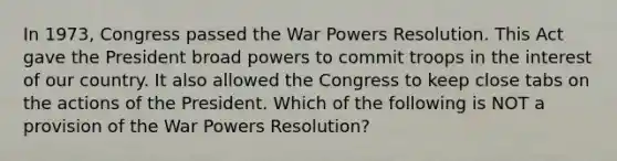 In 1973, Congress passed the War Powers Resolution. This Act gave the President broad powers to commit troops in the interest of our country. It also allowed the Congress to keep close tabs on the actions of the President. Which of the following is NOT a provision of the War Powers Resolution?