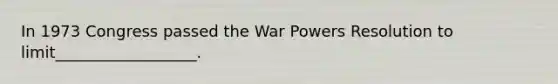 In 1973 Congress passed the War Powers Resolution to limit__________________.