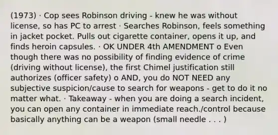 (1973) · Cop sees Robinson driving - knew he was without license, so has PC to arrest · Searches Robinson, feels something in jacket pocket. Pulls out cigarette container, opens it up, and finds heroin capsules. · OK UNDER 4th AMENDMENT o Even though there was no possibility of finding evidence of crime (driving without license), the first Chimel justification still authorizes (officer safety) o AND, you do NOT NEED any subjective suspicion/cause to search for weapons - get to do it no matter what. · Takeaway - when you are doing a search incident, you can open any container in immediate reach./control because basically anything can be a weapon (small needle . . . )