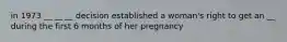 in 1973 __ __ __ decision established a woman's right to get an __ during the first 6 months of her pregnancy