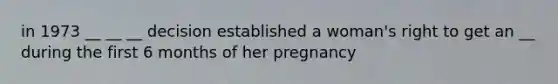 in 1973 __ __ __ decision established a woman's right to get an __ during the first 6 months of her pregnancy