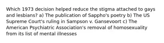 Which 1973 decision helped reduce the stigma attached to gays and lesbians? a) The publication of Sappho's poetry b) The US Supreme Court's ruling in Sampson v. Gansevoort c) The American Psychiatric Association's removal of homosexuality from its list of mental illnesses