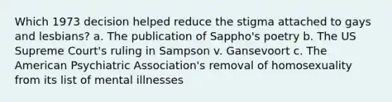 Which 1973 decision helped reduce the stigma attached to gays and lesbians? a. The publication of Sappho's poetry b. The US Supreme Court's ruling in Sampson v. Gansevoort c. The American Psychiatric Association's removal of homosexuality from its list of mental illnesses