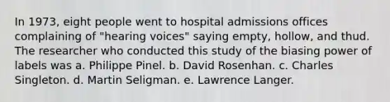 In 1973, eight people went to hospital admissions offices complaining of "hearing voices" saying empty, hollow, and thud. The researcher who conducted this study of the biasing power of labels was a. Philippe Pinel. b. David Rosenhan. c. Charles Singleton. d. Martin Seligman. e. Lawrence Langer.