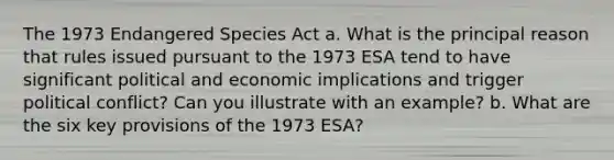 The 1973 Endangered Species Act a. What is the principal reason that rules issued pursuant to the 1973 ESA tend to have significant political and economic implications and trigger political conflict? Can you illustrate with an example? b. What are the six key provisions of the 1973 ESA?