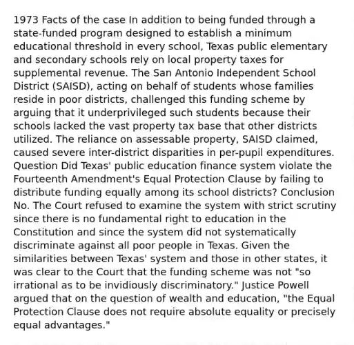 1973 Facts of the case In addition to being funded through a state-funded program designed to establish a minimum educational threshold in every school, Texas public elementary and secondary schools rely on local property taxes for supplemental revenue. The San Antonio Independent School District (SAISD), acting on behalf of students whose families reside in poor districts, challenged this funding scheme by arguing that it underprivileged such students because their schools lacked the vast property tax base that other districts utilized. The reliance on assessable property, SAISD claimed, caused severe inter-district disparities in per-pupil expenditures. Question Did Texas' public education finance system violate the Fourteenth Amendment's Equal Protection Clause by failing to distribute funding equally among its school districts? Conclusion No. The Court refused to examine the system with strict scrutiny since there is no fundamental right to education in the Constitution and since the system did not systematically discriminate against all poor people in Texas. Given the similarities between Texas' system and those in other states, it was clear to the Court that the funding scheme was not "so irrational as to be invidiously discriminatory." Justice Powell argued that on the question of wealth and education, "the Equal Protection Clause does not require absolute equality or precisely equal advantages."