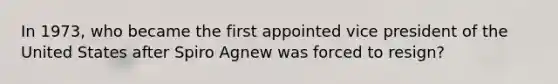 In 1973, who became the first appointed vice president of the United States after Spiro Agnew was forced to resign?