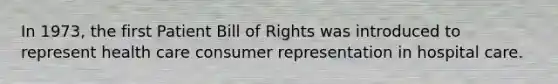 In 1973, the first Patient Bill of Rights was introduced to represent health care consumer representation in hospital care.