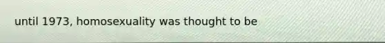 until 1973, homosexuality was thought to be