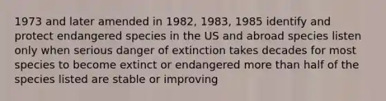 1973 and later amended in 1982, 1983, 1985 identify and protect endangered species in the US and abroad species listen only when serious danger of extinction takes decades for most species to become extinct or endangered more than half of the species listed are stable or improving