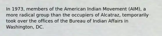 In 1973, members of the American Indian Movement (AIM), a more radical group than the occupiers of Alcatraz, temporarily took over the offices of the Bureau of Indian Affairs in Washington, DC.