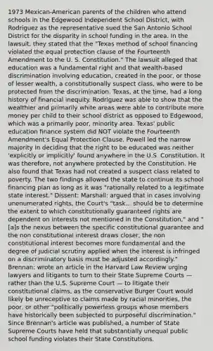 1973 Mexican-American parents of the children who attend schools in the Edgewood Independent School District, with Rodriguez as the representative sued the San Antonio School District for the disparity in school funding in the area. In the lawsuit, they stated that the "Texas method of school financing violated the equal protection clause of the Fourteenth Amendment to the U. S. Constitution." The lawsuit alleged that education was a fundamental right and that wealth-based discrimination involving education, created in the poor, or those of lesser wealth, a constitutionally suspect class, who were to be protected from the discrimination. Texas, at the time, had a long history of financial inequity. Rodriguez was able to show that the wealthier and primarily white areas were able to contribute more money per child to their school district as opposed to Edgewood, which was a primarily poor, minority area. Texas' public education finance system did NOT violate the Fourteenth Amendment's Equal Protection Clause. Powell led the narrow majority in deciding that the right to be educated was neither 'explicitly or implicitly' found anywhere in the U.S. Constitution. It was therefore, not anywhere protected by the Constitution. He also found that Texas had not created a suspect class related to poverty. The two findings allowed the state to continue its school financing plan as long as it was "rationally related to a legitimate state interest." Dissent: Marshall: argued that in cases involving unenumerated rights, the Court's "task... should be to determine the extent to which constitutionally guaranteed rights are dependent on interests not mentioned in the Constitution," and "[a]s the nexus between the specific constitutional guarantee and the non constitutional interest draws closer, the non constitutional interest becomes more fundamental and the degree of judicial scrutiny applied when the interest is infringed on a discriminatory basis must be adjusted accordingly." Brennan: wrote an article in the Harvard Law Review urging lawyers and litigants to turn to their State Supreme Courts — rather than the U.S. Supreme Court — to litigate their constitutional claims, as the conservative Burger Court would likely be unreceptive to claims made by racial minorities, the poor, or other "politically powerless groups whose members have historically been subjected to purposeful discrimination." Since Brennan's article was published, a number of State Supreme Courts have held that substantially unequal public school funding violates their State Constitutions.