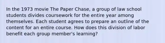 In the 1973 movie The Paper Chase, a group of law school students divides coursework for the entire year among themselves. Each student agrees to prepare an outline of the content for an entire course. How does this division of labor benefit each group member's learning?