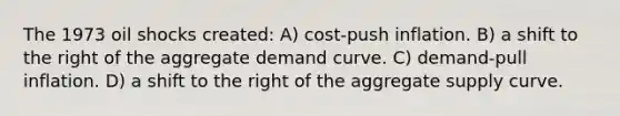 The 1973 oil shocks created: A) cost-push inflation. B) a shift to the right of the aggregate demand curve. C) demand-pull inflation. D) a shift to the right of the aggregate supply curve.