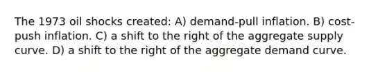 The 1973 oil shocks created: A) demand-pull inflation. B) cost-push inflation. C) a shift to the right of the aggregate supply curve. D) a shift to the right of the aggregate demand curve.