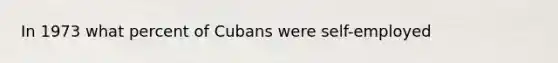 In 1973 what percent of Cubans were self-employed