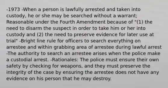 -1973 -When a person is lawfully arrested and taken into custody, he or she may be searched without a warrant; Reasonable under the Fourth Amendment because of "(1) the need to disarm the suspect in order to take him or her into custody and (2) the need to preserve evidence for later use at trial" -Bright line rule for officers to search everything on arrestee and within grabbing area of arrestee during lawful arrest -The authority to search an arrestee arises when the police make a custodial arrest. -Rationales: The police must ensure their own safety by checking for weapons, and they must preserve the integrity of the case by ensuring the arrestee does not have any evidence on his person that he may destroy.