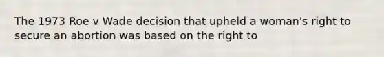 The 1973 Roe v Wade decision that upheld a woman's right to secure an abortion was based on the right to