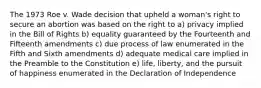 The 1973 Roe v. Wade decision that upheld a woman's right to secure an abortion was based on the right to a) privacy implied in the Bill of Rights b) equality guaranteed by the Fourteenth and Fifteenth amendments c) due process of law enumerated in the Fifth and Sixth amendments d) adequate medical care implied in the Preamble to the Constitution e) life, liberty, and the pursuit of happiness enumerated in the Declaration of Independence