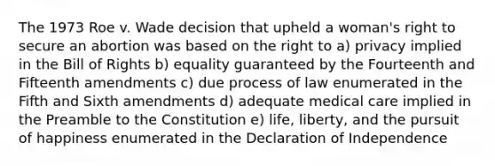 The 1973 Roe v. Wade decision that upheld a woman's right to secure an abortion was based on the right to a) privacy implied in the Bill of Rights b) equality guaranteed by the Fourteenth and Fifteenth amendments c) due process of law enumerated in the Fifth and Sixth amendments d) adequate medical care implied in the Preamble to the Constitution e) life, liberty, and the pursuit of happiness enumerated in the Declaration of Independence