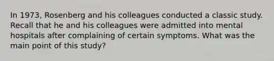 In 1973, Rosenberg and his colleagues conducted a classic study. Recall that he and his colleagues were admitted into mental hospitals after complaining of certain symptoms. What was the main point of this study?