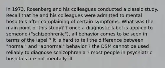 In 1973, Rosenberg and his colleagues conducted a classic study. Recall that he and his colleagues were admitted to mental hospitals after complaining of certain symptoms. What was the main point of this study? ? once a diagnostic label is applied to someone ("schizophrenic"), all behavior comes to be seen in terms of the label ? it is hard to tell the difference between "normal" and "abnormal" behavior ? the DSM cannot be used reliably to diagnose schizophrenia ? most people in psychiatric hospitals are not mentally ill