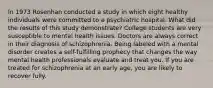 In 1973 Rosenhan conducted a study in which eight healthy individuals were committed to a psychiatric hospital. What did the results of this study demonstrate? College students are very susceptible to mental health issues. Doctors are always correct in their diagnosis of schizophrenia. Being labeled with a mental disorder creates a self-fulfilling prophecy that changes the way mental health professionals evaluate and treat you. If you are treated for schizophrenia at an early age, you are likely to recover fully.