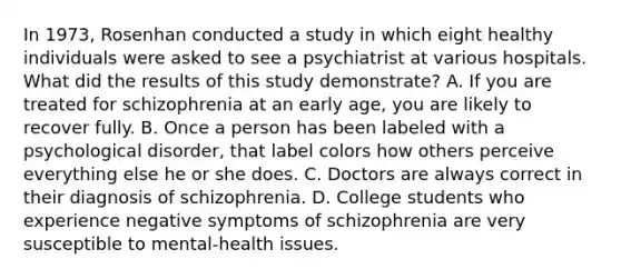 In 1973, Rosenhan conducted a study in which eight healthy individuals were asked to see a psychiatrist at various hospitals. What did the results of this study demonstrate? A. If you are treated for schizophrenia at an early age, you are likely to recover fully. B. Once a person has been labeled with a psychological disorder, that label colors how others perceive everything else he or she does. C. Doctors are always correct in their diagnosis of schizophrenia. D. College students who experience negative symptoms of schizophrenia are very susceptible to mental-health issues.