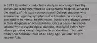 In 1973 Rosenhan conducted a study in which eight healthy individuals were committed to a psychiatric hospital. What did the results of this study demonstrate? College students who experience negative symptoms of schizophrenia are very susceptible to mental health issues. Doctors are always correct in their diagnosis of Schizophrenia. Once a person has been labeled with a psychological disorder, that label colors how others perceive everything else he or she does. If you are treated for Schizophrenia at an early age, you are likely to recover fully.