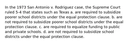 In the 1973 San Antonio v. Rodriguez case, the Supreme Court ruled 5-4 that states such as Texas a. are required to subsidize poorer school districts under the equal protection clause. b. are not required to subsidize poorer school districts under the equal protection clause. c. are required to equalize funding to public and private schools. d. are not required to subsidize school districts under the equal protection clause.