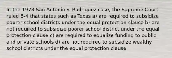 In the 1973 San Antonio v. Rodriguez case, the Supreme Court ruled 5-4 that states such as Texas a) are required to subsidize poorer school districts under the equal protection clause b) are not required to subsidize poorer school district under the equal protection clause c) are required to equalize funding to public and private schools d) are not required to subsidize wealthy school districts under the equal protection clause