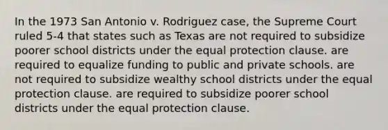 In the 1973 San Antonio v. Rodriguez case, the Supreme Court ruled 5-4 that states such as Texas are not required to subsidize poorer school districts under the equal protection clause. are required to equalize funding to public and private schools. are not required to subsidize wealthy school districts under the equal protection clause. are required to subsidize poorer school districts under the equal protection clause.