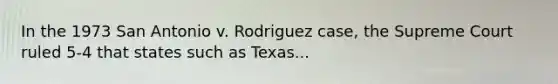 In the 1973 San Antonio v. Rodriguez case, the Supreme Court ruled 5-4 that states such as Texas...