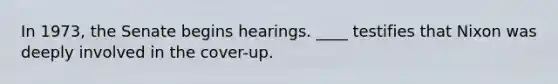 In 1973, the Senate begins hearings. ____ testifies that Nixon was deeply involved in the cover-up.