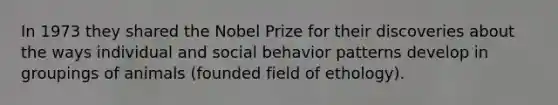 In 1973 they shared the Nobel Prize for their discoveries about the ways individual and social behavior patterns develop in groupings of animals (founded field of ethology).