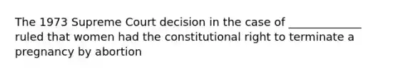 The 1973 Supreme Court decision in the case of _____________ ruled that women had the constitutional right to terminate a pregnancy by abortion