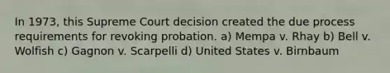 In 1973, this Supreme Court decision created the due process requirements for revoking probation. a) Mempa v. Rhay b) Bell v. Wolfish c) Gagnon v. Scarpelli d) United States v. Birnbaum