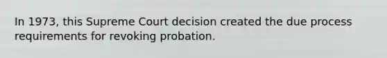 In 1973, this Supreme Court decision created the due process requirements for revoking probation.