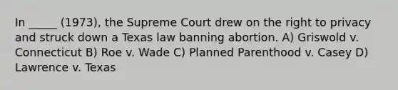 In _____ (1973), the Supreme Court drew on the right to privacy and struck down a Texas law banning abortion. A) Griswold v. Connecticut B) Roe v. Wade C) Planned Parenthood v. Casey D) Lawrence v. Texas