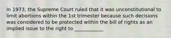 In 1973, the Supreme Court ruled that it was unconstitutional to limit abortions within the 1st trimester because such decisions was considered to be protected within the bill of rights as an implied issue to the right to ____________