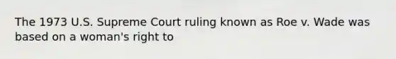 The 1973 U.S. Supreme Court ruling known as Roe v. Wade was based on a woman's right to