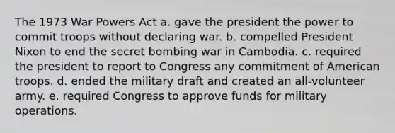 The 1973 War Powers Act a. gave the president the power to commit troops without declaring war. b. compelled President Nixon to end the secret bombing war in Cambodia. c. required the president to report to Congress any commitment of American troops. d. ended the military draft and created an all-volunteer army. e. required Congress to approve funds for military operations.