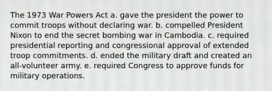 The 1973 War Powers Act a. gave the president the power to commit troops without declaring war. b. compelled President Nixon to end the secret bombing war in Cambodia. c. required presidential reporting and congressional approval of extended troop commitments. d. ended the military draft and created an all-volunteer army. e. required Congress to approve funds for military operations.