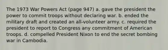 The 1973 War Powers Act (page 947) a. gave the president the power to commit troops without declaring war. b. ended the military draft and created an all-volunteer army. c. required the president to report to Congress any commitment of American troops. d. compelled President Nixon to end the secret bombing war in Cambodia.