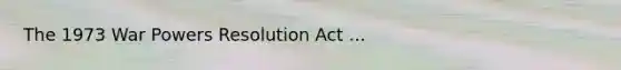 The 1973 War Powers Resolution Act ...