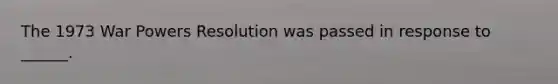 The 1973 War Powers Resolution was passed in response to ______.