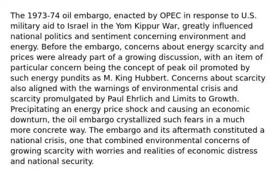 The 1973-74 oil embargo, enacted by OPEC in response to U.S. military aid to Israel in the Yom Kippur War, greatly influenced national politics and sentiment concerning environment and energy. Before the embargo, concerns about energy scarcity and prices were already part of a growing discussion, with an item of particular concern being the concept of peak oil promoted by such energy pundits as M. King Hubbert. Concerns about scarcity also aligned with the warnings of environmental crisis and scarcity promulgated by Paul Ehrlich and Limits to Growth. Precipitating an energy price shock and causing an economic downturn, the oil embargo crystallized such fears in a much more concrete way. The embargo and its aftermath constituted a national crisis, one that combined environmental concerns of growing scarcity with worries and realities of economic distress and national security.