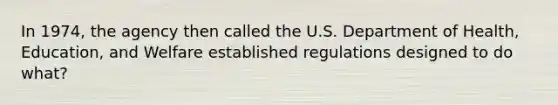 In 1974, the agency then called the U.S. Department of Health, Education, and Welfare established regulations designed to do what?