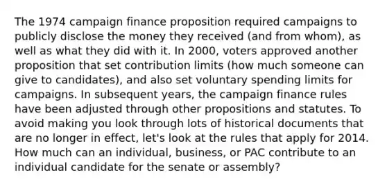 The 1974 campaign finance proposition required campaigns to publicly disclose the money they received (and from whom), as well as what they did with it. In 2000, voters approved another proposition that set contribution limits (how much someone can give to candidates), and also set voluntary spending limits for campaigns. In subsequent years, the campaign finance rules have been adjusted through other propositions and statutes. To avoid making you look through lots of historical documents that are no longer in effect, let's look at the rules that apply for 2014. How much can an individual, business, or PAC contribute to an individual candidate for the senate or assembly?