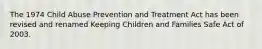 The 1974 Child Abuse Prevention and Treatment Act has been revised and renamed Keeping Children and Families Safe Act of 2003.